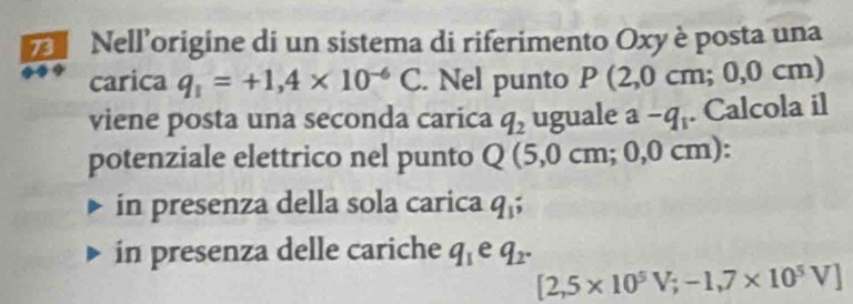 Nell’origine di un sistema di riferimento Oxy è posta una
carica q_1=+1,4* 10^(-6)C. Nel punto P(2,0cm; = 0,0 cm)
viene posta una seconda carica q_2 uguale a-q_1. Calcola il
potenziale elettrico nel punto Q(5,0cm;0,0 cm):
in presenza della sola carica q_1;
in presenza delle cariche q_1 e q_2.
[2,5* 10^5V; -1,7* 10^5V]