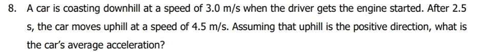 A car is coasting downhill at a speed of 3.0 m/s when the driver gets the engine started. After 2.5
s, the car moves uphill at a speed of 4.5 m/s. Assuming that uphill is the positive direction, what is 
the car’s average acceleration?