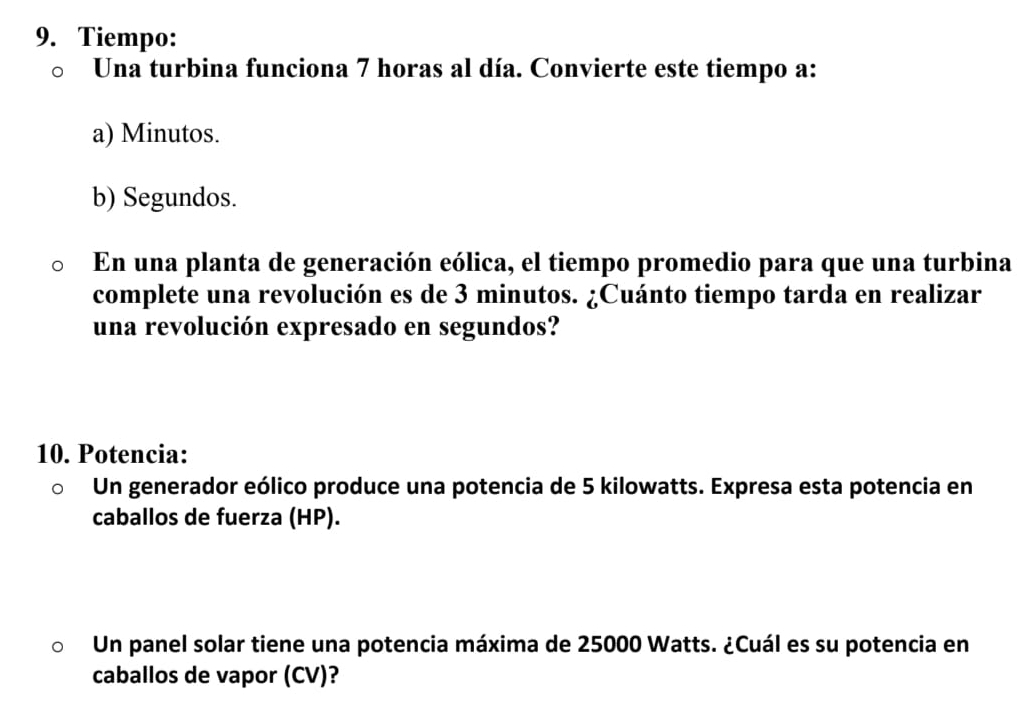 Tiempo: 
Una turbina funciona 7 horas al día. Convierte este tiempo a: 
a) Minutos. 
b) Segundos. 
En una planta de generación eólica, el tiempo promedio para que una turbina 
complete una revolución es de 3 minutos. ¿Cuánto tiempo tarda en realizar 
una revolución expresado en segundos? 
10. Potencia: 
Un generador eólico produce una potencia de 5 kilowatts. Expresa esta potencia en 
caballos de fuerza (HP). 
Un panel solar tiene una potencia máxima de 25000 Watts. ¿Cuál es su potencia en 
caballos de vapor (CV)?