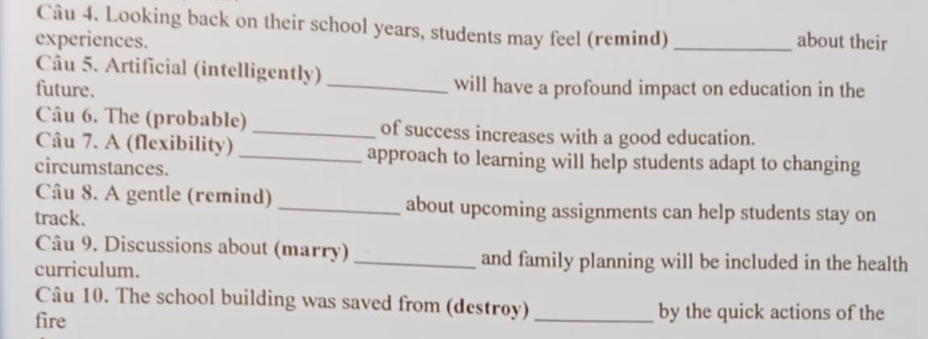 Looking back on their school years, students may feel (remind) 
experiences. _about their 
Câu 5. Artificial (intelligently) 
future. _will have a profound impact on education in the 
Câu 6. The (probable) _of success increases with a good education. 
Câu 7. A (flexibility) _approach to learning will help students adapt to changing 
circumstances. 
Câu 8. A gentle (remind) _about upcoming assignments can help students stay on 
track. 
Câu 9. Discussions about (marry) 
curriculum. 
_and family planning will be included in the health 
Câu 10. The school building was saved from (destroy) _by the quick actions of the 
fire