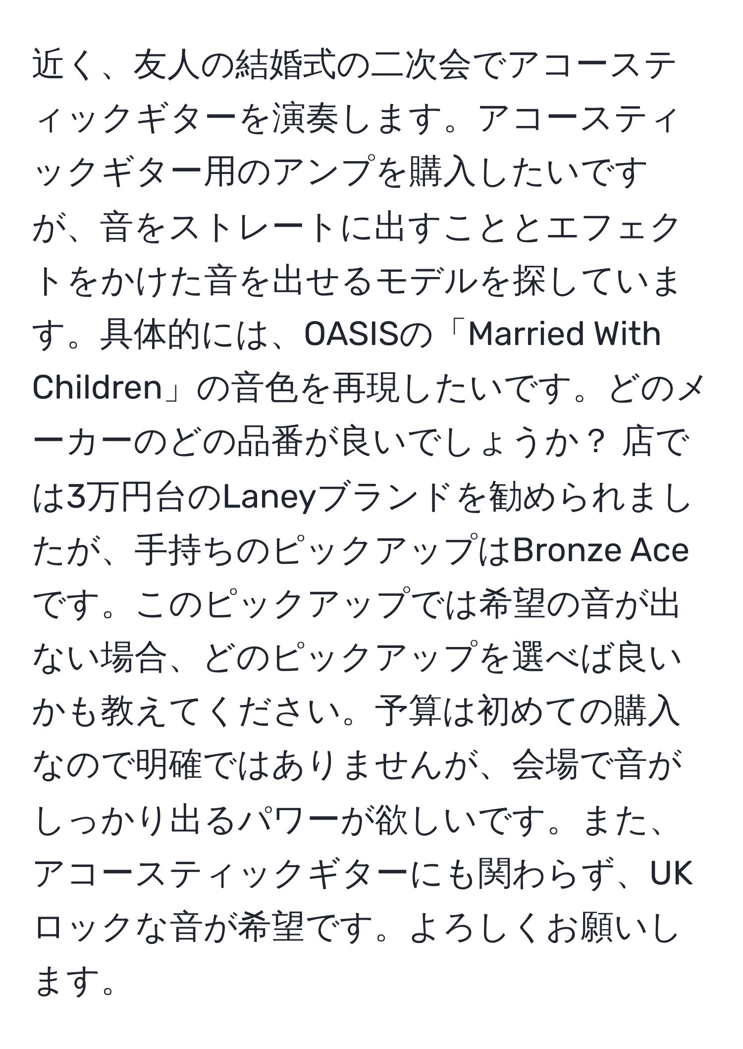 近く、友人の結婚式の二次会でアコースティックギターを演奏します。アコースティックギター用のアンプを購入したいですが、音をストレートに出すこととエフェクトをかけた音を出せるモデルを探しています。具体的には、OASISの「Married With Children」の音色を再現したいです。どのメーカーのどの品番が良いでしょうか？ 店では3万円台のLaneyブランドを勧められましたが、手持ちのピックアップはBronze Aceです。このピックアップでは希望の音が出ない場合、どのピックアップを選べば良いかも教えてください。予算は初めての購入なので明確ではありませんが、会場で音がしっかり出るパワーが欲しいです。また、アコースティックギターにも関わらず、UKロックな音が希望です。よろしくお願いします。