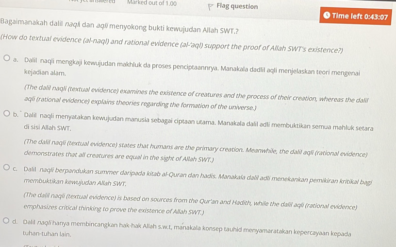 conswered Marked out of 1.00 Flag question
Time left 0:43:07
Bagaimanakah dalil naq/i dan aq/imenyokong bukti kewujudan Allah SWT.?
(How do textual evidence (al-naql) and rational evidence (al-‘aql) support the proof of Allah SWT's existence?)
a. Dalil naqli mengkaji kewujudan makhluk da proses penciptaannrya. Manakala dadlil aqli menjelaskan teori mengenai
kejadian alam.
(The dalil naqli (textual evidence) examines the existence of creatures and the process of their creation, whereas the dalil
aqli (rational evidence) explains theories regarding the formation of the universe.)
b. ` Dalil naqli menyatakan kewujudan manusia sebagai ciptaan utama. Manakala dalil adli membuktikan semua mahluk setara
di sisi Allah SWT.
(The dalil naqli (textual evidence) states that humans are the primary creation. Meanwhile, the dalil aqli (rational evidence)
demonstrates that all creatures are equal in the sight of Allah SWT.)
c. Dalil naqli berpandukan summer daripada kitab al-Quran dan hadis. Manakala dalil adli menekankan pemikiran kritikal bagi
membuktikan kewujudan Allah SWT.
(The dalil naqli (textual evidence) is based on sources from the Qur'an and Hadith, while the dalil aqli (rational evidence)
emphasizes critical thinking to prove the existence of Allah SWT.)
d. Dalil naq/i hanya membincangkan hak-hak Allah s.w.t, manakala konsep tauhid menyamaratakan kepercayaan kepada
tuhan-tuhan lain.