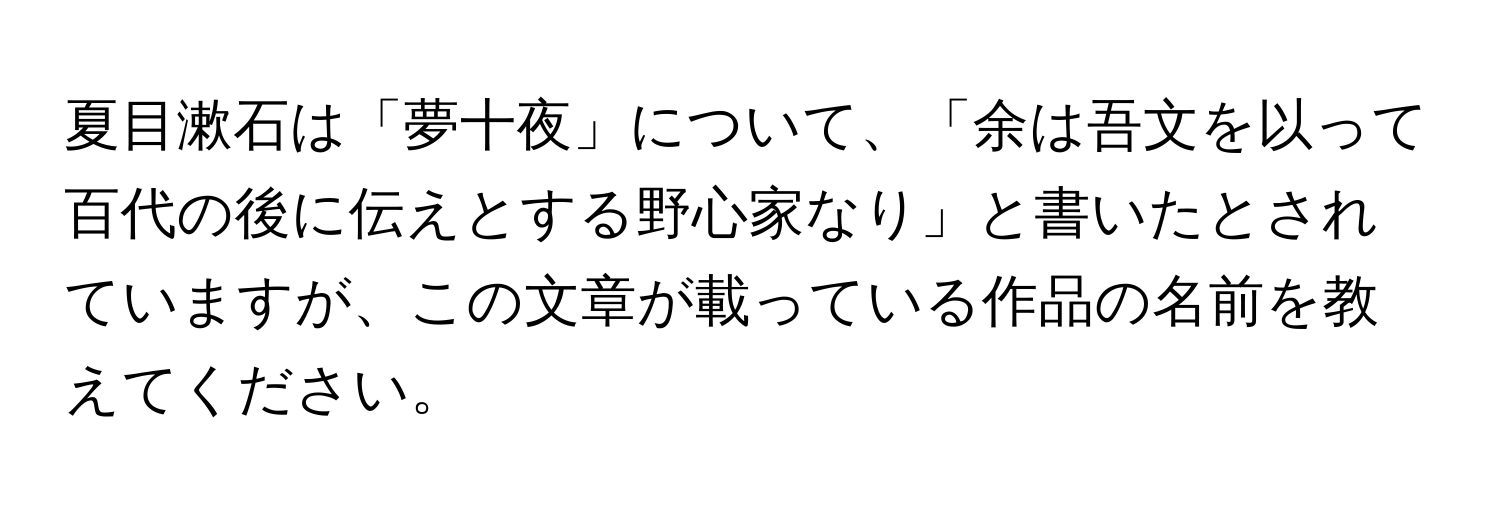 夏目漱石は「夢十夜」について、「余は吾文を以って百代の後に伝えとする野心家なり」と書いたとされていますが、この文章が載っている作品の名前を教えてください。