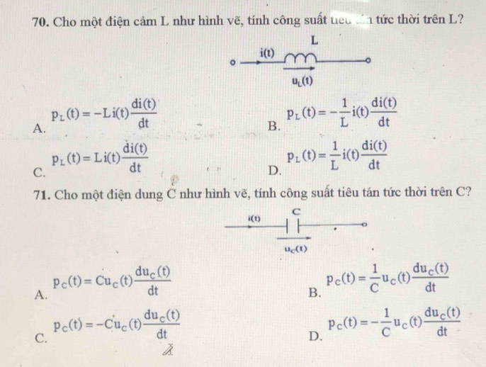 Cho một điện cảm L như hình vẽ, tính công suất tiểu tn tức thời trên L?
L
i(t)
。
u_L(t)
A. P_L(t)=-Li(t) di(t)/dt 
B. p_L(t)=- 1/L i(t) di(t)/dt 
C. p_L(t)=Li(t) di(t)/dt 
D. p_L(t)= 1/L i(t) di(t)/dt 
71. Cho một điện dung C như hình vẽ, tính công suất tiêu tán tức thời trên C?
A. P_c(t)=Cu_c(t)frac du_c(t)dt
B. P_c(t)= 1/C u_c a frac du_c(t)dt
C. P_c(t)=-C'u_c(t)frac du_c(t)dt
D. P_c(t)=- 1/C u_c(t)frac du_c(t)dt