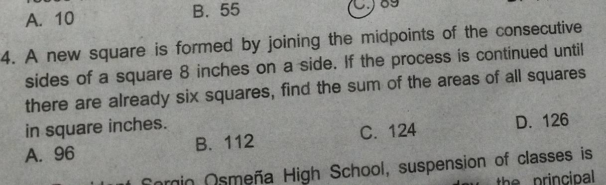 A. 10
B. 55
09
4. A new square is formed by joining the midpoints of the consecutive
sides of a square 8 inches on a side. If the process is continued until
there are already six squares, find the sum of the areas of all squares
in square inches.
B. 112 C. 124 D. 126
A. 96
Sorin Osmeña High School, suspension of classes is
the principal