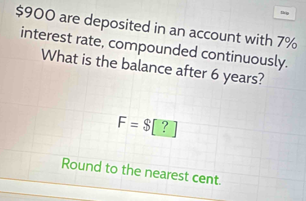 Skip
$900 are deposited in an account with 7%
interest rate, compounded continuously. 
What is the balance after 6 years?
F=$ [ ? 
Round to the nearest cent.