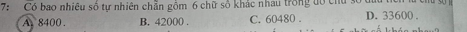7: Có bao nhiêu số tự nhiên chẵn gồm 6 chữ số khác nhau trong đó chu số t
A. 8400. B. 42000. C. 60480.
D. 33600.