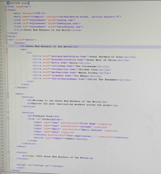 e=1.0^n

1='' stvleshee c'' href="styles.css">

1='' styleshee t° href="newstyles.css">

1=^n styleshee t° ' href="setofstyles.css">
Seven New Wonders of the World

1
2
3
4 Seven New Wonders of the World
5
6
∠ 11>∠ a
7 href="gretapyramidofgiza.html">Great Pyramid of G iza / a>2/11
∠ 11>∠ a
B href="greatwallofchina.html">Great Wall of China c/11>
∠ 11>∠ a
9 href="petra.html">Petra
∠ 11>∠ a hre f=^n
20 colloseum.html">The Colosseum</ a>c/1i>
∠ 11>∠ a hre f=^n
chichenitza.html">Chichen Itza /a></11>
∠ 11>∠ a hre f=^circ 
22 "machupicchu.html">Machu Picchu</ a></11>
∠ 11>∠ a
23 hre f=^n tajmahal.html">Taj Mahal< <tex>a>c/11>
∠ 11>∠ a hre f=''
24 christthereedemer.html">Christ The Reedeme r</11>
25
26
27
2θ
29
30
31 Welcome to the Seven New Wonders of the World
32 Explore the most fascinating wonders across the globe |
33
34
35
36 Feedback Form
37 1d=^circ  feedbackForm">

YPe='prime 
38 text" placeholder="First Name" required>
39 ype='prime  tex t° " pl a eholder="Surname" required >
40 PC= ema 1° placeholder="Email Address" required>
41 C_4 " required x
42
43 Submit

45
46
47
48
49 © 2023 Seven New Wonders of the World
50
51
52 40°</tex> script. <tex>2s''></</tex> script>
53 </div>
54 ├</body>