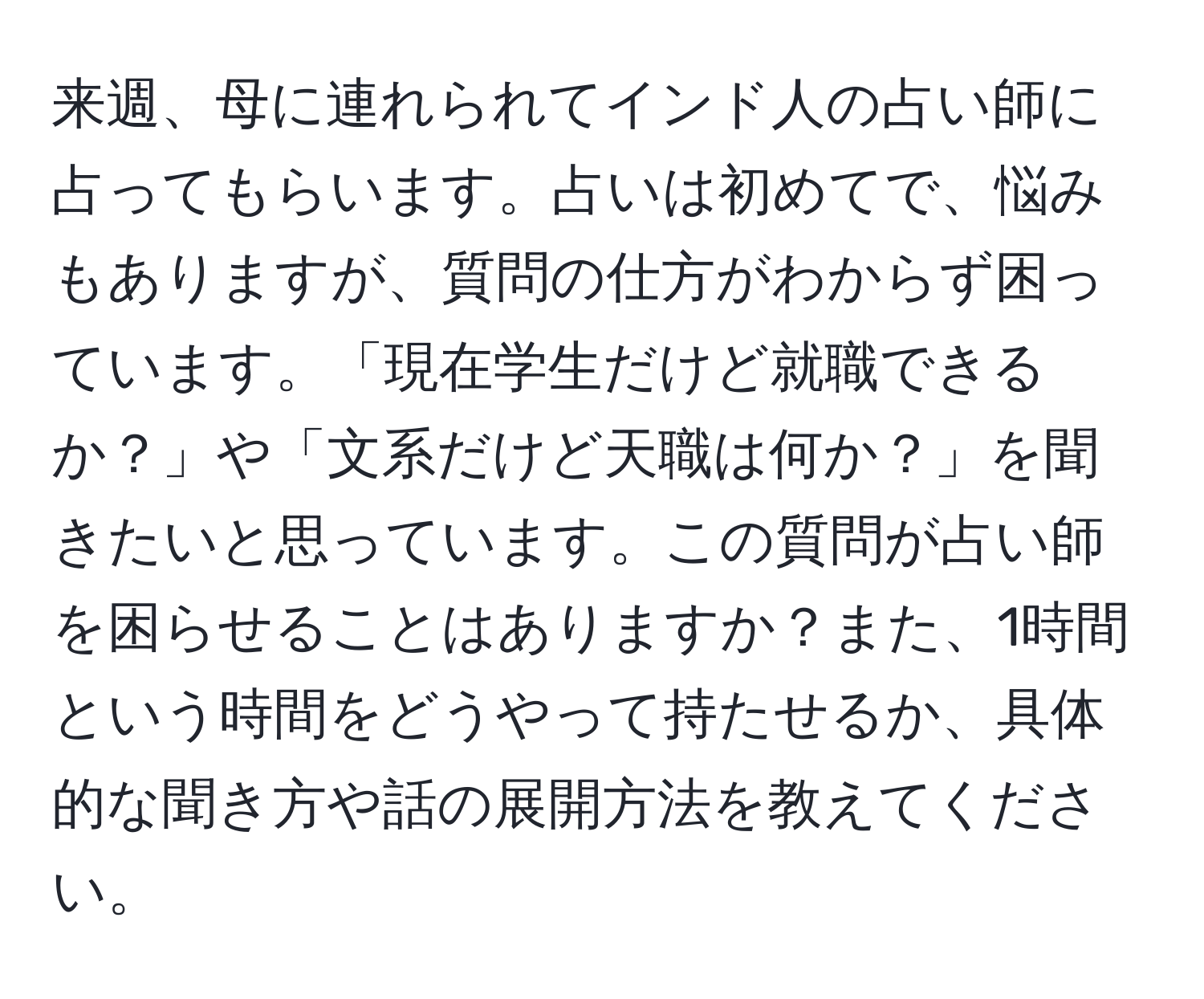 来週、母に連れられてインド人の占い師に占ってもらいます。占いは初めてで、悩みもありますが、質問の仕方がわからず困っています。「現在学生だけど就職できるか？」や「文系だけど天職は何か？」を聞きたいと思っています。この質問が占い師を困らせることはありますか？また、1時間という時間をどうやって持たせるか、具体的な聞き方や話の展開方法を教えてください。