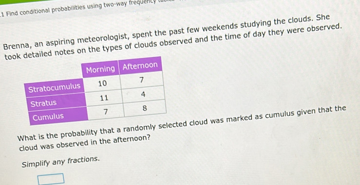 Find conditional probabilities using two-way frequenty t 
Brenna, an aspiring meteorologist, spent the past few weekends studying the clouds. She 
tootes on the types of clouds observed and the time of day they were observed. 
What is the probability that a ranted cloud was marked as cumulus given that the 
cloud was observed in the afternoon? 
Simplify any fractions.