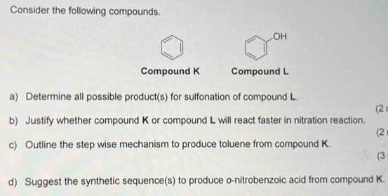 Consider the following compounds. 
OH 
Compound K Compound L
a) Determine all possible product(s) for sulfonation of compound L. 
(2 r 
b) Justify whether compound K or compound L will react faster in nitration reaction. 
(2 
c) Outline the step wise mechanism to produce toluene from compound K. 
(3 
d) Suggest the synthetic sequence(s) to produce o-nitrobenzoic acid from compound K.