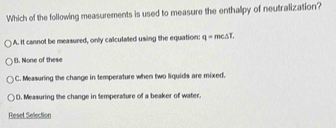 Which of the following measurements is used to measure the enthalpy of neutralization?
A. It cannot be measured, only calculated using the equation: q=mc△ T,
B. None of these
C. Measuring the change in temperature when two liquids are mixed.
D. Measuring the change in temperature of a beaker of water.
Reset Selection