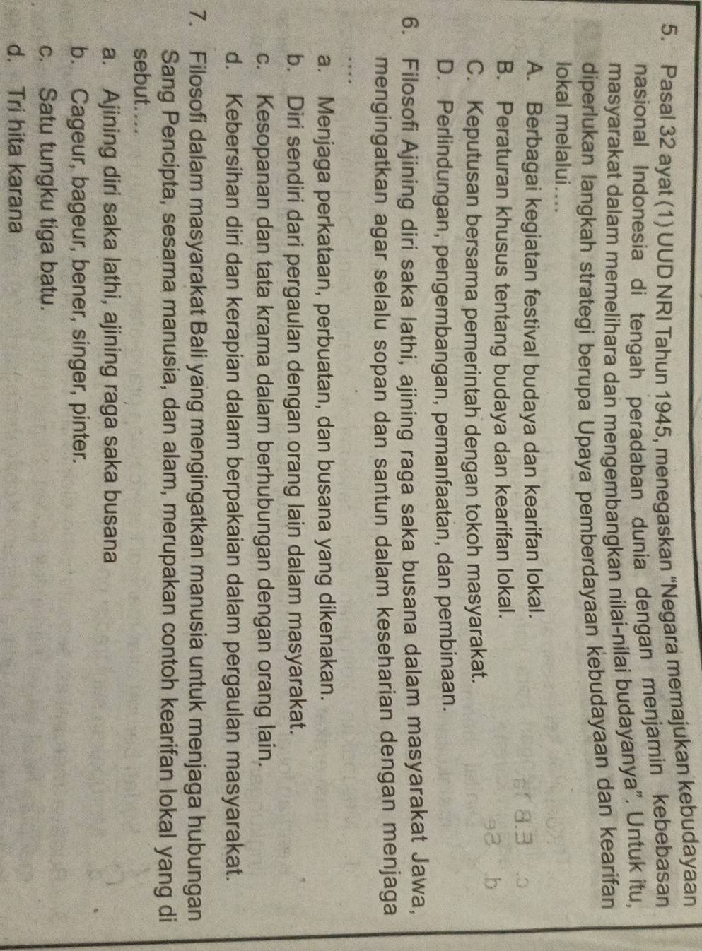 Pasal 32 ayat (1) UUD NRI Tahun 1945, menegaskan “Negara memajukan kebudayaan
nasional Indonesia di tengah peradaban dunia dengan menjamin kebebasan
masyarakat dalam memelihara dan mengembangkan nilai-nilai budayanya”. Untuk itu,
diperlukan langkah strategi berupa Upaya pemberdayaan kebudayaan dan kearifan
lokal melalui....
A. Berbagai kegiatan festival budaya dan kearifan lokal.
B. Peraturan khusus tentang budaya dan kearifan lokal.
C. Keputusan bersama pemerintah dengan tokoh masyarakat.
D. Perlindungan, pengembangan, pemanfaatan, dan pembinaan.
6. Filosofi Ajining diri saka lathi, ajining raga saka busana dalam masyarakat Jawa,
mengingatkan agar selalu sopan dan santun dalam keseharian dengan menjaga
a. Menjaga perkataan, perbuatan, dan busana yang dikenakan.
b. Diri sendiri dari pergaulan dengan orang lain dalam masyarakat.
c. Kesopanan dan tata krama dalam berhubungan dengan orang lain.
d. Kebersihan diri dan kerapian dalam berpakaian dalam pergaulan masyarakat.
7. Filosofi dalam masyarakat Bali yang mengingatkan manusia untuk menjaga hubungan
Sang Pencipta, sesama manusia, dan alam, merupakan contoh kearifan lokal yang di
sebut....
a. Ajining diri saka lathi, ajining raga saka busana
b. Cageur, bageur, bener, singer, pinter.
c. Satu tungku tiga batu.
d. Tri hita karana