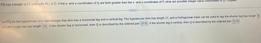 PQ has a length of 1.7 units with P(-4,7). If the x - and y-coordinates of Q are both greater than the x - and y-coordinates of P, what are possible integer value coordinates 
Let overline PQ be the hypotenuse of a right triangle that also has a horizontal leg and a vertical leg. The hypotenuse then has length 17, and a Pythagorean triple can be used to say the shorter leg has length 
and the longer leg has length 15. If the shorter leg is horizontal, then Q is described by the ordered pair (3,5). If the shorter leg is vertical, then Q is described by the ordered pair (2,4)