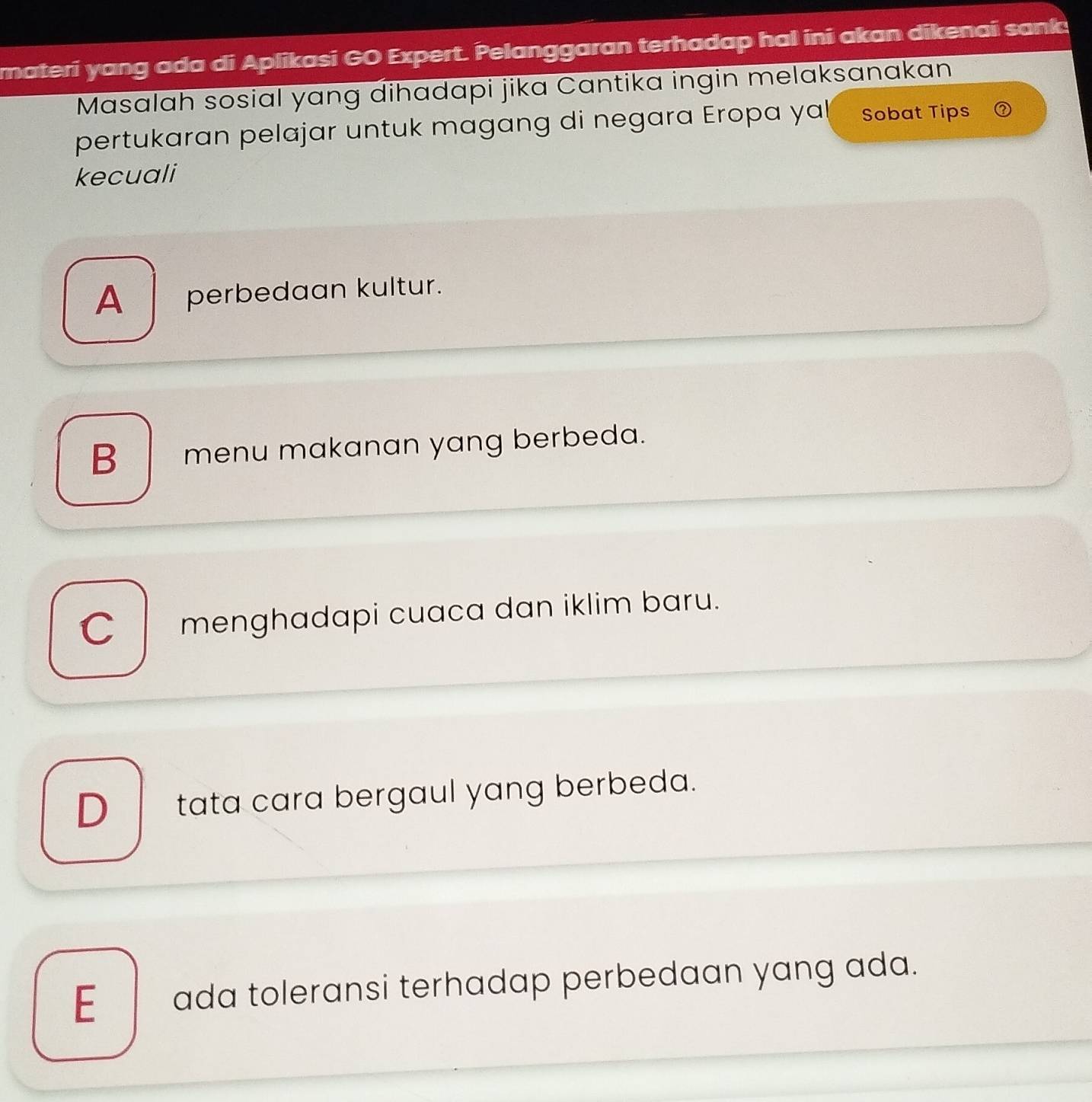 materí yang ada di Aplikasi GO Expert. Pelanggaran terhadap hal ini akan dikenai sank
Masalah sosial yang dihadapi jika Cantika ingin melaksanakan
pertukaran pelajar untuk magang di negara Eropa yal Sobat Tips
kecuali
A_ perbedaan kultur.
B menu makanan yang berbeda.
C menghadapi cuaca dan iklim baru.
D__ tata cara bergaul yang berbeda.
E__ ada toleransi terhadap perbedaan yang ada.