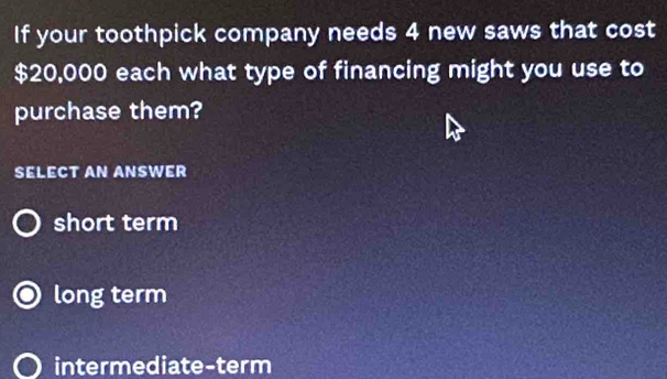 If your toothpick company needs 4 new saws that cost
$20,000 each what type of financing might you use to
purchase them?
SELECT AN ANSWER
short term
long term
intermediate-term
