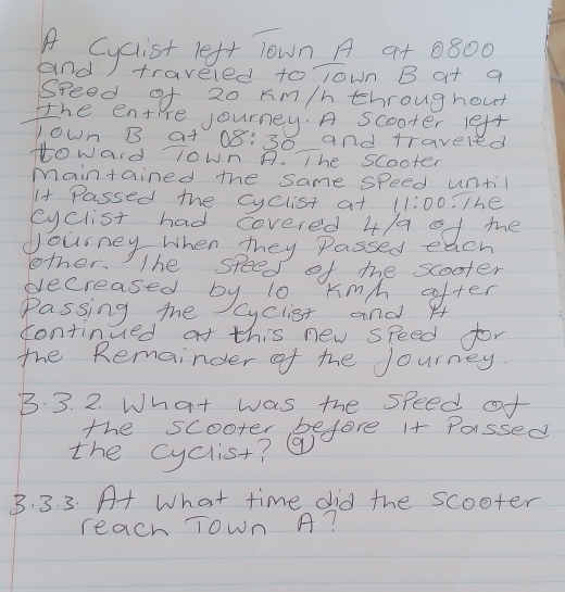andyejet velt lown A at 0800
traveled to lown B at a 
speed of 20 Km/h throughout 
the enti re journey. A scooter left 
yown B at( 08:30 and traveled 
toward 0wn A. The scooter 
maintained the same speed until 
I+ Passed the cyclist at 11:00 The 
eyclist had covered 4/a o1 mhe 
dourney when they Passed each 
lother. The speed of the scooter 
pecreased by 10 Kmh, ofter 
Passing the yclist and H 
continued at this new speed for 
the Remainder of the Journey. 
B. 3. 2. What was the speed of 
the scooter before i+ Passed 
the cyclist? ( 
B. 3. 3. A+ What time did the scooter 
reach Town A?