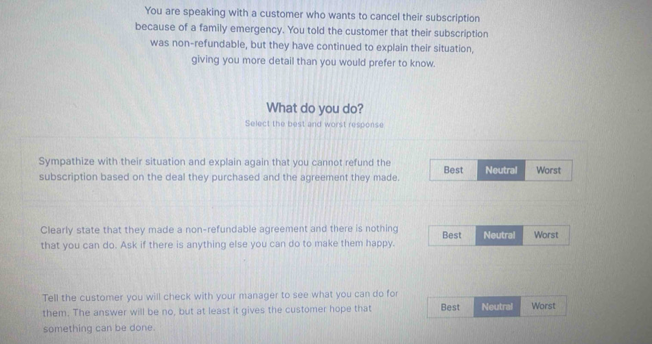 You are speaking with a customer who wants to cancel their subscription
because of a family emergency. You told the customer that their subscription
was non-refundable, but they have continued to explain their situation,
giving you more detail than you would prefer to know.
What do you do?
Select the best and worst response
Sympathize with their situation and explain again that you cannot refund the Best Neutral Worst
subscription based on the deal they purchased and the agreement they made.
Clearly state that they made a non-refundable agreement and there is nothing
that you can do. Ask if there is anything else you can do to make them happy. Best Neutral Worst
Tell the customer you will check with your manager to see what you can do for
them. The answer will be no, but at least it gives the customer hope that Best Neutral Worst
something can be done.