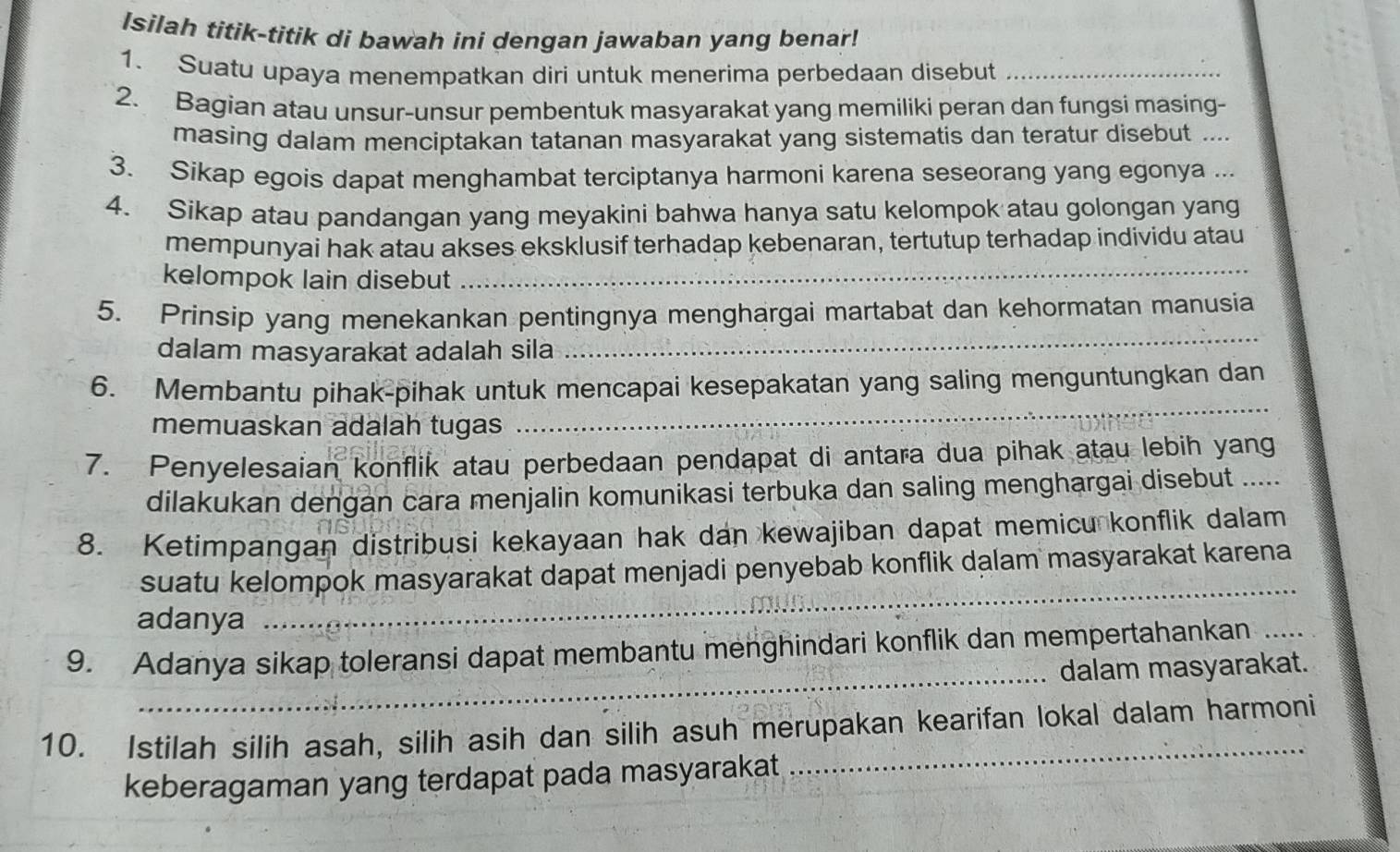 Isilah titik-titik di bawah ini dengan jawaban yang benar!
1. Suatu upaya menempatkan diri untuk menerima perbedaan disebut_
2. Bagian atau unsur-unsur pembentuk masyarakat yang memiliki peran dan fungsi masing-
masing dalam menciptakan tatanan masyarakat yang sistematis dan teratur disebut ....
3. Sikap egois dapat menghambat terciptanya harmoni karena seseorang yang egonya ...
4. Sikap atau pandangan yang meyakini bahwa hanya satu kelompok atau golongan yang
_
mempunyai hak atau akses eksklusif terhadap kebenaran, tertutup terhadap individu atau
kelompok lain disebut
5. Prinsip yang menekankan pentingnya menghargai martabat dan kehormatan manusia
dalam masyarakat adalah sila
_
6. Membantu pihak-pihak untuk mencapai kesepakatan yang saling menguntungkan dan
memuaskan adalah tugas
_
7. Penyelesaian konflik atau perbedaan pendapat di antara dua pihak atau lebih yang_
dilakukan dengan cara menjalin komunikasi terbuka dan saling menghargai disebut .....
8. Ketimpangan distribusi kekayaan hak dan kewajiban dapat memicu konflik dalam
suatu kelompok masyarakat dapat menjadi penyebab konflik dalam masyarakat karena
adanya
_
_
9. Adanya sikap toleransi dapat membantu menghindari konflik dan mempertahankan_
dalam masyarakat.
_
10. Istilah silih asah, silih asih dan silih asuh merupakan kearifan lokal dalam harmoni
keberagaman yang terdapat pada masyarakat