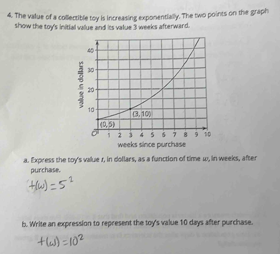 The value of a collectible toy is increasing exponentially. The two points on the graph
show the toy's initial value and its value 3 weeks afterward.
weeks since purchase
a. Express the toy's value 1, in dollars, as a function of time w, in weeks, after
purchase.
b. Write an expression to represent the toy's value 10 days after purchase.