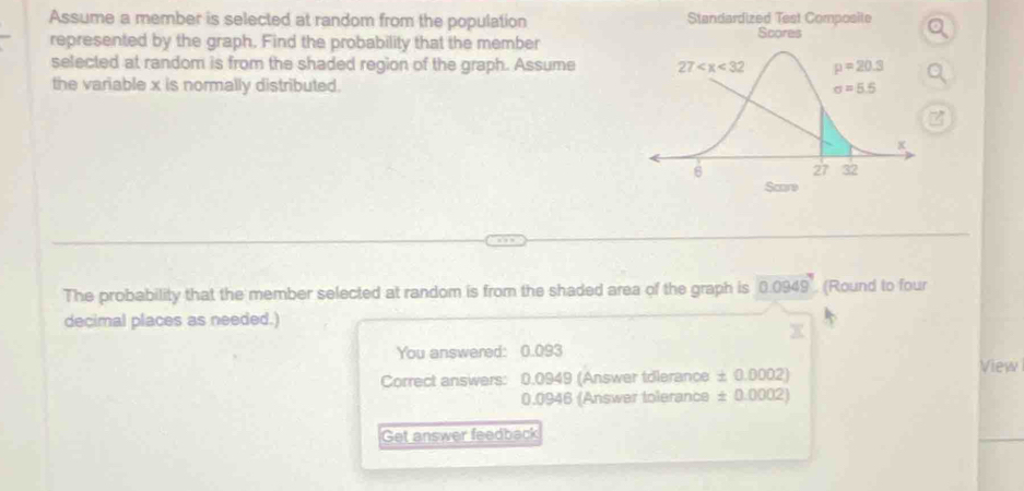 Assume a member is selected at random from the population Standardized Test Composite
represented by the graph. Find the probability that the member
selected at random is from the shaded region of the graph. Assume 
the variable x is normally distributed.
z
The probability that the member selected at random is from the shaded area of the graph is 0.0949 (Round to four
decimal places as needed.)
You answered: 0.093
View
Correct answers: 0.0949 (Answer tdlerance ± 0.0002)
0.0946 (Answer tolerance ± 0.0002)
Get answer feedback