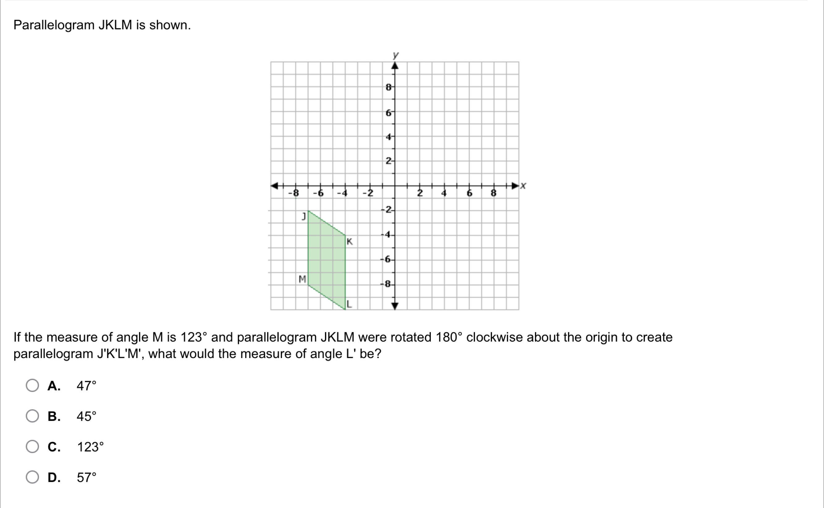 Parallelogram JKLM is shown.
If the measure of angle M is 123° and parallelogram JKLM were rotated 180° clockwise about the origin to create
parallelogram J'K'L'M', what would the measure of angle | be?
A. 47°
B. 45°
C. 123°
D. 57°