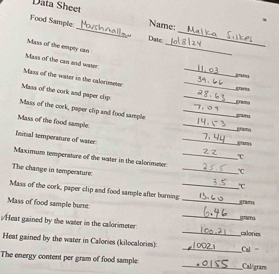 Data Sheet 
_ 
Food Sample: 
_ 
Name: 
Date 
Mass of the empty can : 
_ 
_ 
Mass of the can and water.
grams
Mass of the water in the calorimeter. 
_
grams
Mass of the cork and paper clip: 
_
grams
Mass of the cork, paper clip and food sample:_
grams
Mass of the food sample: 
_
grams
Initial temperature of water: 
_
grams
_ ^circ C 
Maximum temperature of the water in the calorimeter: __ _ ^circ C 
The change in temperature:
^circ C
Mass of the cork, paper clip and food sample after burning:_ 
Mass of food sample burnt: 
_
grams
_
grams
_ 
Heat gained by the water in the calorimeter: 
calories 
Heat gained by the water in Calories (kilocalories): 
_Cal - 
The energy content per gram of food sample: _ Cal/gram