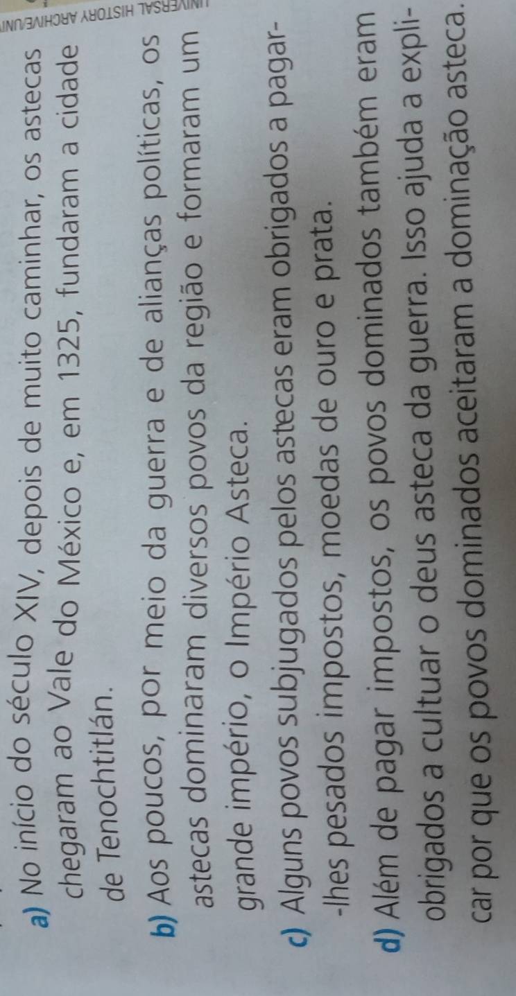 a) No início do século XIV, depois de muito caminhar, os astecas
chegaram ao Vale do México e, em 1325, fundaram a cidade
de Tenochtitlán.
b) Aos poucos, por meio da guerra e de alianças políticas, os
5
astecas dominaram diversos povos da região e formaram um
grande império, o Império Asteca.
c) Alguns povos subjugados pelos astecas eram obrigados a pagar-
-lhes pesados impostos, moedas de ouro e prata.
d) Além de pagar impostos, os povos dominados também eram
obrigados a cultuar o deus asteca da guerra. Isso ajuda a expli-
car por que os povos dominados aceitaram a dominação asteca.