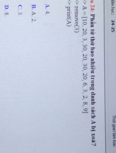 ăm học: 24-25 Thời gian làm bài:
u 24: Phần tử thứ bao nhiêu trong danh sách A bị xoá?
A=[10,20,3,30,20,30,20,6,3,2,8,9]
remove(3)
·> print(A)
A. 4.
B. A. 2.
C. 3.
D. 8.