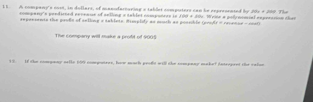 A company's cost, in dollars, of manufacturing 2 tablet computers can be represented by 20x+200 The 
company's predicted revenue of selling x tablet computers is 100+50x a W ite a poly nomial expression t as 
represents the profit of selling x tablets. Simplify as much as possible (prof l=n eue =cos 0. 
The company will make a profit of 900 $ 
12 If the company sells 100 computers, how much profit will the company make? Interpret the valse