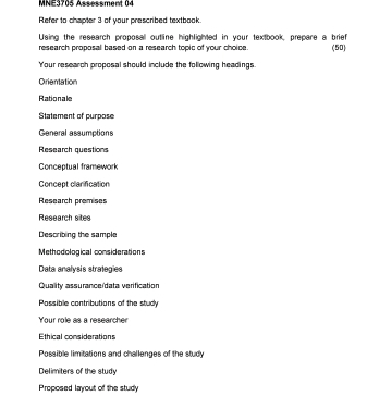 MNE3705 Assessment 04 
Refer to chapter 3 of your prescribed textbook. 
Using the research proposal outline highlighted in your textbook, prepare a brief 
research proposal based on a research topic of your choice (50) 
Your research proposal should include the following headings. 
Orientation 
Rationale 
Statement of purpose 
General assumptions 
Research questions 
Conceptual framework 
Concept clarification 
Research premises 
Research sites 
Describing the sample 
Methodological considerations 
Data analysis strategies 
Quality assurance/data verification 
Passible contributions of the study 
Your role as a researcher 
Ethical considerations 
Possible limitations and challenges of the study 
Delimiters of the study 
Proposed layout of the study