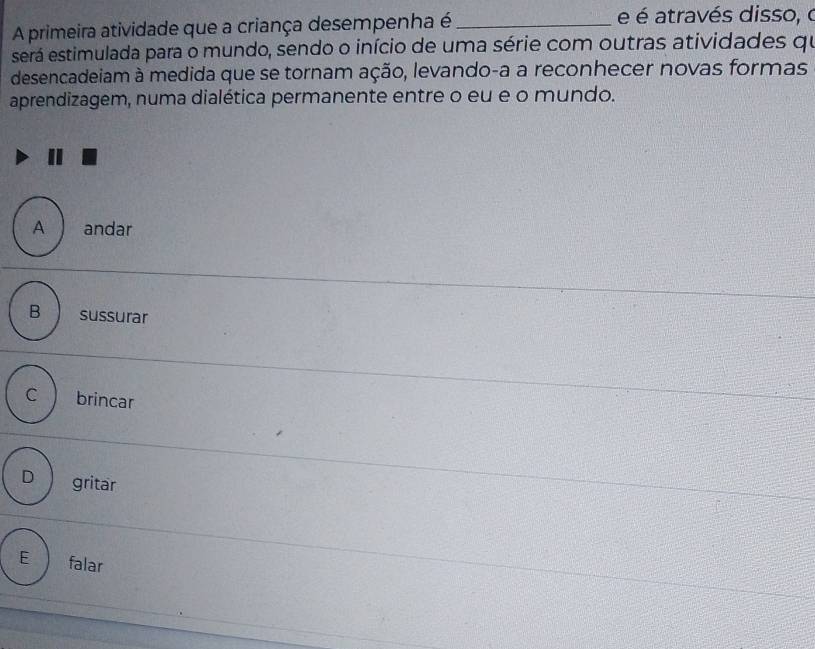 A primeira atividade que a criança desempenha é_
e é através disso, o
será estimulada para o mundo, sendo o início de uma série com outras atividades qu
desencadeiam à medida que se tornam ação, levando-a a reconhecer novas formas
aprendizagem, numa dialética permanente entre o eu e o mundo.
A andar
B sussurar
C brincar
D gritar
E falar