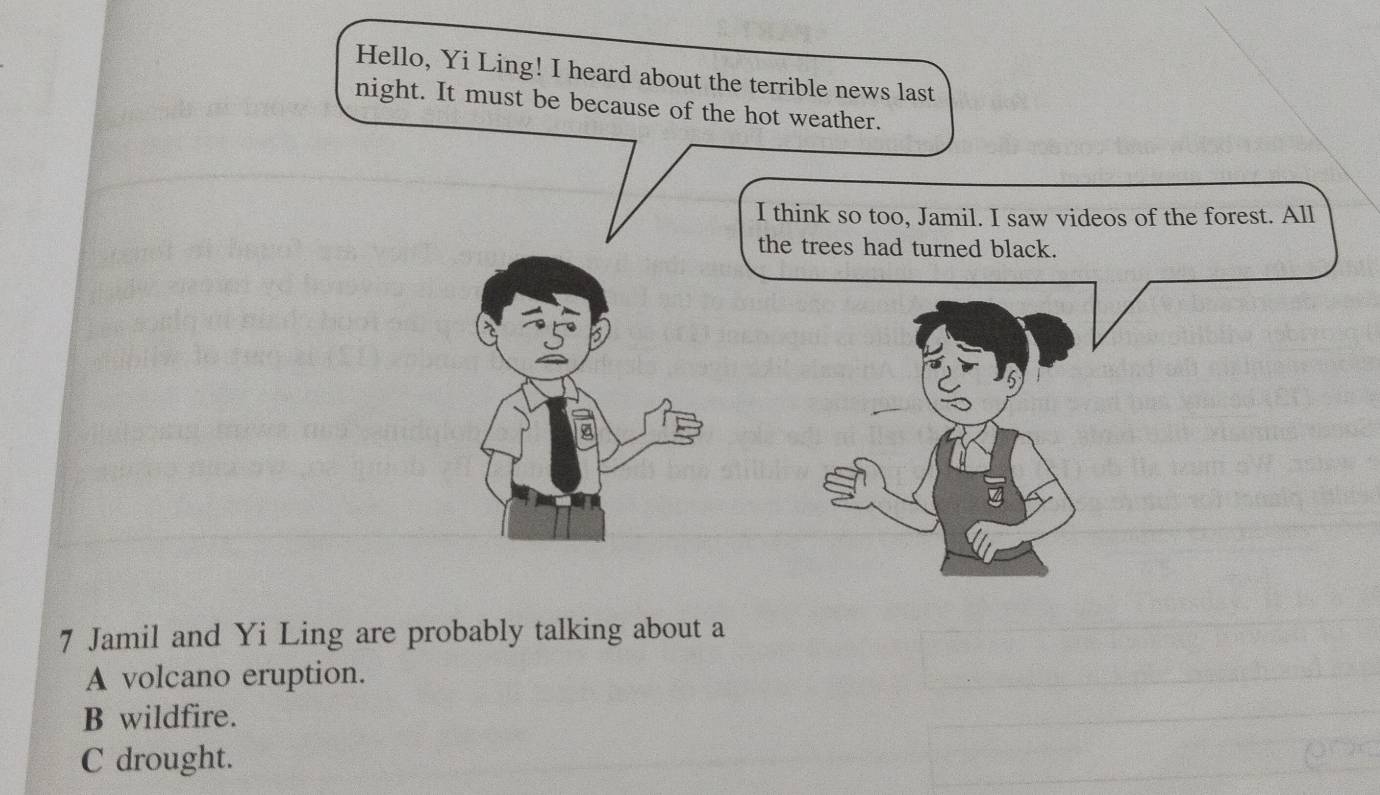 Hello, Yi Ling! I heard about the terrible news last
night. It must be because of the hot weather.
I think so too, Jamil. I saw videos of the forest. All
the trees had turned black.
7 Jamil and Yi Ling are probably talking about a
A volcano eruption.
B wildfire.
C drought.