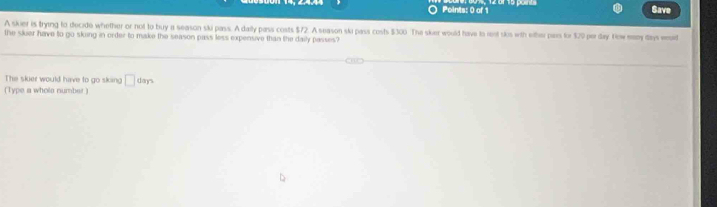 Save 
A skier is trying to decide whether or not to buy a season ski pass. A daily pass costs $72. A season ski pass costs $300. The sker would have to rent slos with either pais for $20 per day. Now many days wourd 
the skier have to go sking in order to make the season pass less expensive than the daily passes? 
The skier would have to go sking □ days
(Type a whole number )