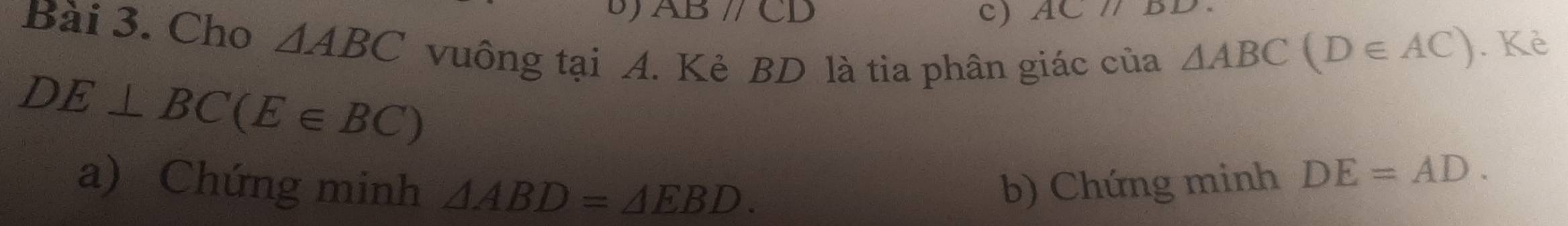 ABparallel CD c) AC//BD
Bài 3. Cho △ ABC vuồng tại A. Kẻ BD là tia phân giác của
△ ABC(D∈ AC). Kè
DE⊥ BC(E∈ BC)
a) Chứng minh △ ABD=△ EBD. b) Chứng minh DE=AD.