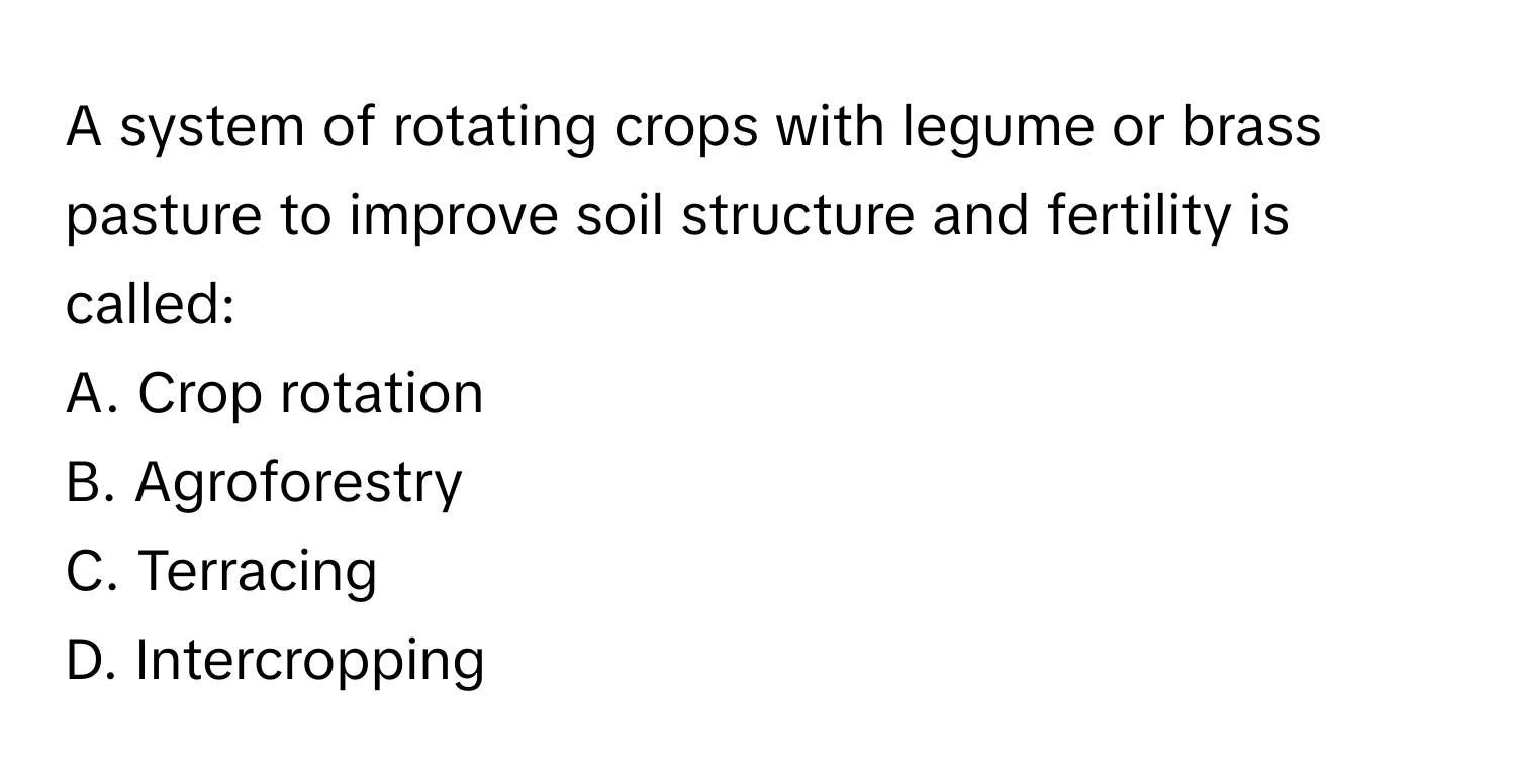 A system of rotating crops with legume or brass pasture to improve soil structure and fertility is called:

A. Crop rotation
B. Agroforestry
C. Terracing
D. Intercropping