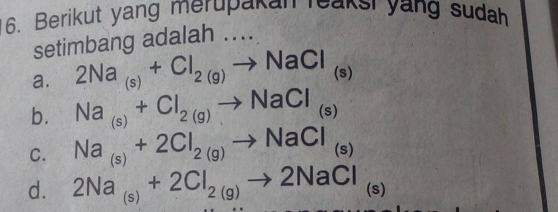 Berikut yang merupanan reaksi yang sudah
setimbang adalah ....
a. 2Na_(s)+Cl_2(g)to NaCl (S
b. Na_(s)+Cl_2(g)to NaCl_(s)
C. Na_(s)+2Cl_2(g)to NaCl_(s)
d. 2Na_(s)+2Cl_2(g)to 2NaCl (s)