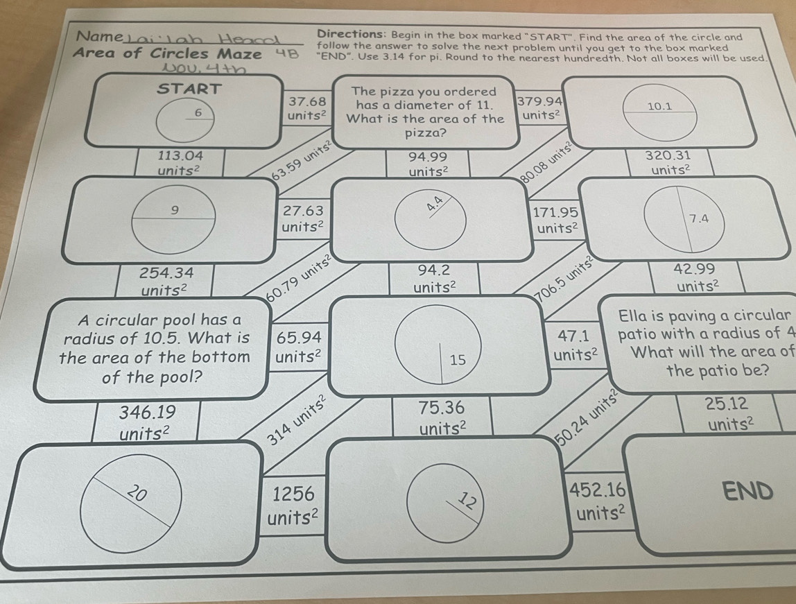 Name Directions: Begin in the box marked "START". Find the area of the circle and
follow the answer to solve the next problem until you get to the box marked
Area of Circles Maze 48 
Ella is paving a circular
patio with a radius of 4
What will the area of