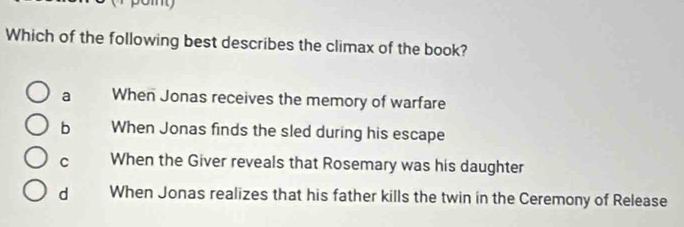 oy
Which of the following best describes the climax of the book?
a When Jonas receives the memory of warfare
b When Jonas finds the sled during his escape
C When the Giver reveals that Rosemary was his daughter
d When Jonas realizes that his father kills the twin in the Ceremony of Release