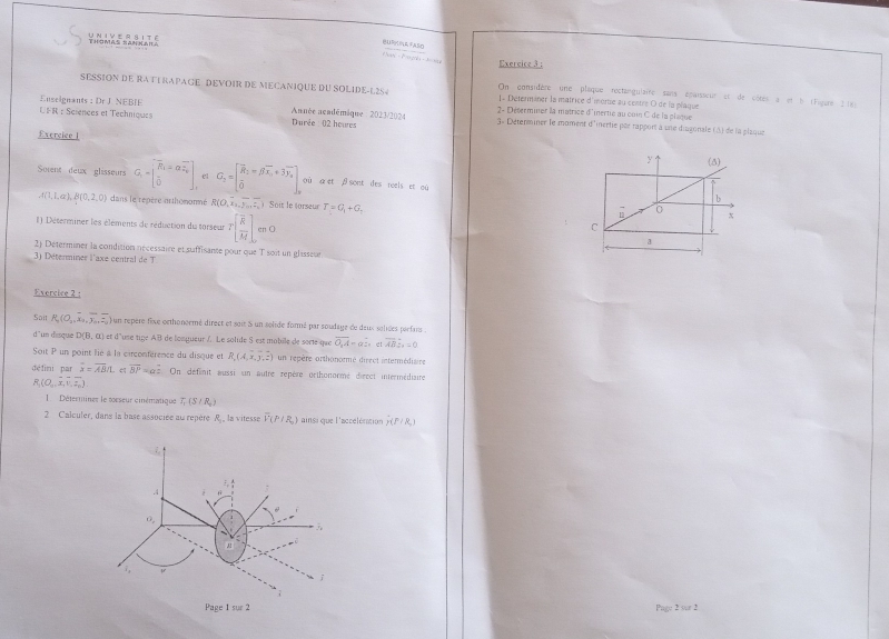 BU(EASO
Exercice 3:
SESSION DE RATTRAPAGE DEVOIR DE MECANIQUE DU SOLIDE-L2S4 On considère une plaque rectangulaire sans épaisseur et de côtés a et b cFigure 2 tes
1- Déterminer la matrice d'mortie au centre O de la plaque
Euseignants : Dr J NEBIE 2- Déserminer la matrice d'inertie au con C de la plaque
Année académâque : 2023/2024
UFR : Sciences et Techniques  Durée : 02 houres  3« Déterminer le moment d'inertie pèr rapport à une diagonale (3) de la plaque
Exercice l y (5)
Sorent deux glisseurs G_1=beginbmatrix overline R_1=alpha overline varepsilon _0 overline 0endbmatrix el G_2=beginbmatrix overline R_2=beta overline x_1+3overline y_2 overline 0endbmatrix _0 où α et β sont des reels et aù b
A(1,1,a),B(0,2,0) dans le repère arthomonmé R(O,overline x_2,overline y_1overline z_1) Soit le torseur T=G_1+G_2
□ x
() Déterminer les élements de réduction du torseur T[frac overline RM]. cn O
C
a
2) Déterminer la condition nécessaire et suffisante pour que T soit un glisseur
3) Déterminer l'axe central de T
Exercice 2 :
Sait R_2(O_1,overline x_2,overline y_0,overline z_0) un repère fixe octhonormé direct et soit S un solide formé par soudage de deux soliées parfans .
d'un disque D(B,a) : et d'use tige AB de longueur À Le solide S est mobile de sorie que overline O_1A=a_  e vector AB∴ =0
Soit P un point lie à la circonférence du disque et R_x(A,x,y,z) un repère orthonormé direct intermédisire
dé fini par overline x=overline AB/Let overline BP=a On définit aussi un autre repère orthonormé dieect intermédiaire
R_1(O_0,overline x,overline y_0).
1 Détermines le torseur cinématique 7 (3 / R )
2 Calculer, dans la base associée au repère R ,, la vitesse overline V(P/R_0) ainsi que l'accélération _7(P/R_1)
Page 2 sur 2