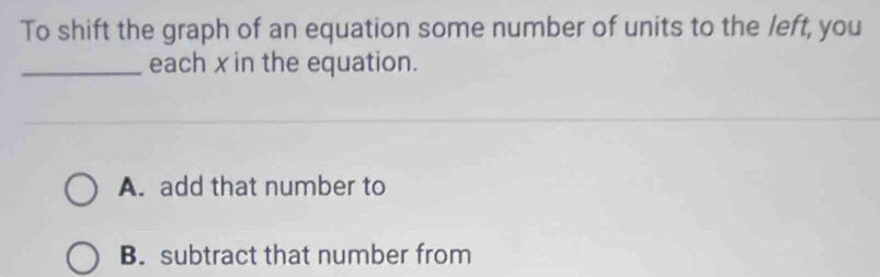 To shift the graph of an equation some number of units to the left, you
_each x in the equation.
A. add that number to
B. subtract that number from