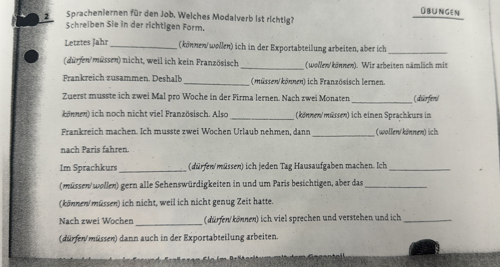 übungen 
2 Spracheniernen für den Job. Welches Modalverb ist richtig? 
Schreiben Sie in der richtigen Form. 
Letztes Jahr _(können/wollen) ich in der Exportabteilung arbeiten, aber ich_ 
(dürfen/müssen) nicht, weil ich kein Französisch_ (wollen/können). Wir arbeiten nämlich mit 
Frankreich zusammen. Deshalb _(müssen/können) ich Französisch lernen. 
Zuerst musste ich zwei Mal pro Woche in der Firma lernen. Nach zwei Monaten_ (dürfen/ 
können) ich noch nicht viel Französisch. Also _(können/müssen) ich einen Sprachkurs in 
Frankreich machen. Ich musste zwei Wochen Urlaub nehmen, dann _(wollen/können) ich 
nach Paris fahren. 
Im Sprachkurs _dürfen/müssen) ich jeden Tag Hausaufgaben machen. Ich_ 
(müssen/ wollen) gern alle Sehenswürdigkeiten in und um Paris besichtigen, aber das_ 
(können/ müssen) ich nicht, weil ich nicht genug Zeit hatte. 
Nach zwei Wochen_ (dürfen/ können) ich viel sprechen und verstehen und ich_ 
(dürfen/ müssen) dann auch in der Exportabteilung arbeiten.