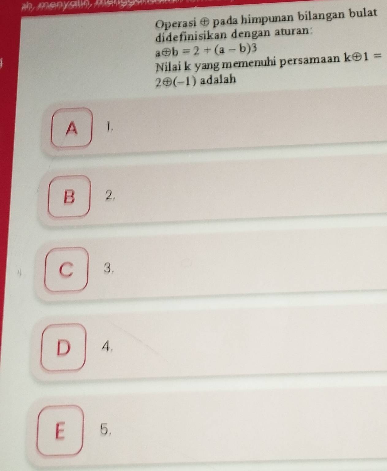 un, menycn msn g 
Operasi ⊕ pada himpunan bilangan bulat
didefinisikan dengan aturan:
aoplus b=2+(a-b)3
Nilai k yang memenuhi persamaan koplus 1=
2⊕ (-1) adalah
A 1,
B 2,
C l 3.
D 4.
E 5.