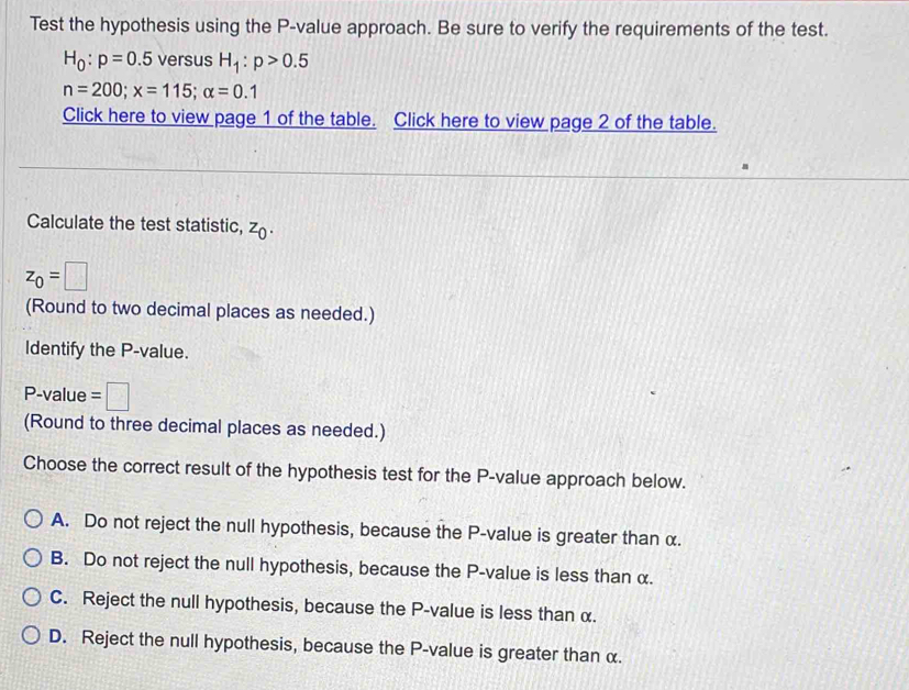 Test the hypothesis using the P -value approach. Be sure to verify the requirements of the test.
H_0:p=0.5 versus H_1:p>0.5
n=200; x=115; alpha =0.1
Click here to view page 1 of the table. Click here to view page 2 of the table.
Calculate the test statistic, z_0.
z_0=□
(Round to two decimal places as needed.)
Identify the P -value.
P -value =□
(Round to three decimal places as needed.)
Choose the correct result of the hypothesis test for the P -value approach below.
A. Do not reject the null hypothesis, because the P -value is greater than α.
B. Do not reject the null hypothesis, because the P -value is less than α.
C. Reject the null hypothesis, because the P -value is less than α.
D. Reject the null hypothesis, because the P -value is greater than α.