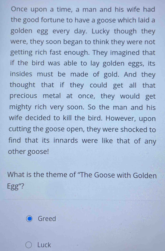 Once upon a time, a man and his wife had 
the good fortune to have a goose which laid a 
golden egg every day. Lucky though they 
were, they soon began to think they were not 
getting rich fast enough. They imagined that 
if the bird was able to lay golden eggs, its 
insides must be made of gold. And they 
thought that if they could get all that 
precious metal at once, they would get 
mighty rich very soon. So the man and his 
wife decided to kill the bird. However, upon 
cutting the goose open, they were shocked to 
find that its innards were like that of any 
other goose! 
What is the theme of “The Goose with Golden 
Egg“? 
Greed 
Luck