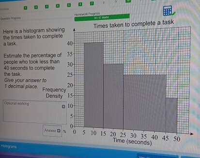 vorvice 
Question Progness Homewark Progress 
Here is a histogram showin 
the times taken to complete 
a task. 
Estimate the percentage of 
people who took less than
40 seconds to complete 
the task. 
Give your answer to
1 decimal place. Frequen 
Densit 
Optional working 
Answer D 
Hislograms