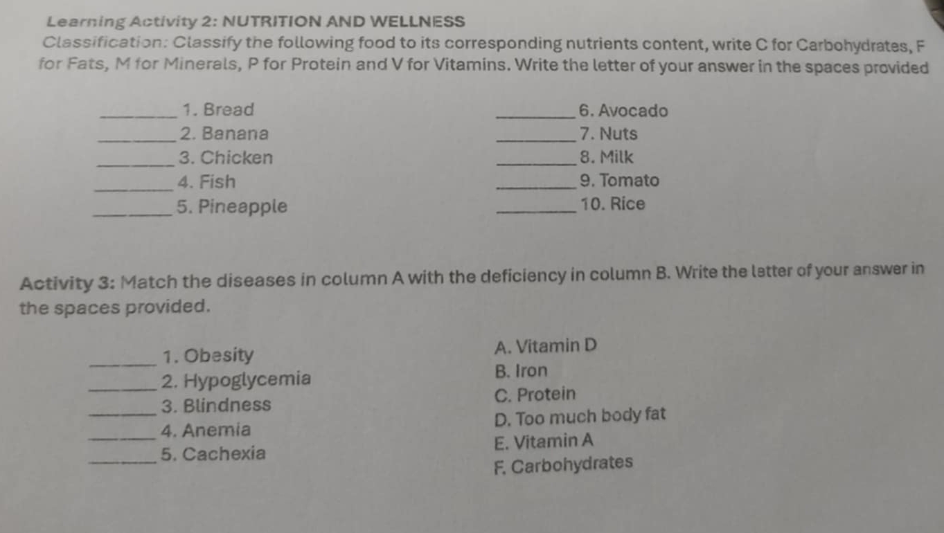 Learning Activity 2: NUTRITION AND WELLNESS
Classification: Classify the following food to its corresponding nutrients content, write C for Carbohydrates, F
for Fats, M for Minerals, P for Protein and V for Vitamins. Write the letter of your answer in the spaces provided
_1. Bread _6. Avocado
_2. Banana _7. Nuts
_3. Chicken _8. Milk
_4. Fish _9. Tomato
_5. Pineapple _10. Rice
Activity 3: Match the diseases in column A with the deficiency in column B. Write the latter of your answer in
the spaces provided.
_1. Obesity A. Vitamin D
_2. Hypoglycemia B. Iron
3. Blindness C. Protein
__4. Anemia D. Too much body fat
_5. Cachexia E. Vitamin A
F. Carbohydrates