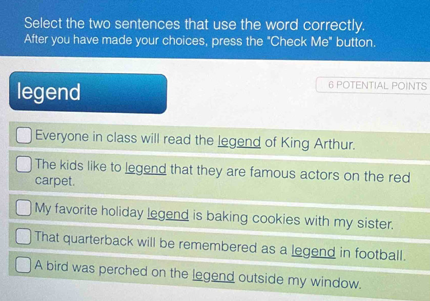 Select the two sentences that use the word correctly.
After you have made your choices, press the "Check Me" button.
legend
6 POTENTIAL POINTS
Everyone in class will read the legend of King Arthur.
The kids like to legend that they are famous actors on the red
carpet.
My favorite holiday legend is baking cookies with my sister.
That quarterback will be remembered as a legend in football.
A bird was perched on the legend outside my window.