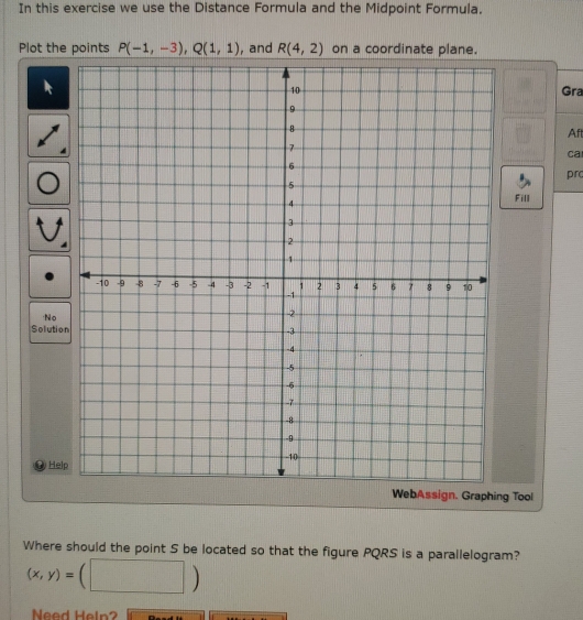 In this exercise we use the Distance Formula and the Midpoint Formula. 
Plot the points P(-1,-3), Q(1,1) , and R(4,2) on a coordinate plane. 
Gra 
Afl 
ca 
prc 
Fill 
No 
Soluti 
He 
WebAssign. Graphing Tool 
Where should the point S be located so that the figure PQRS is a parallelogram?
(x,y)= | 
Need Heln?