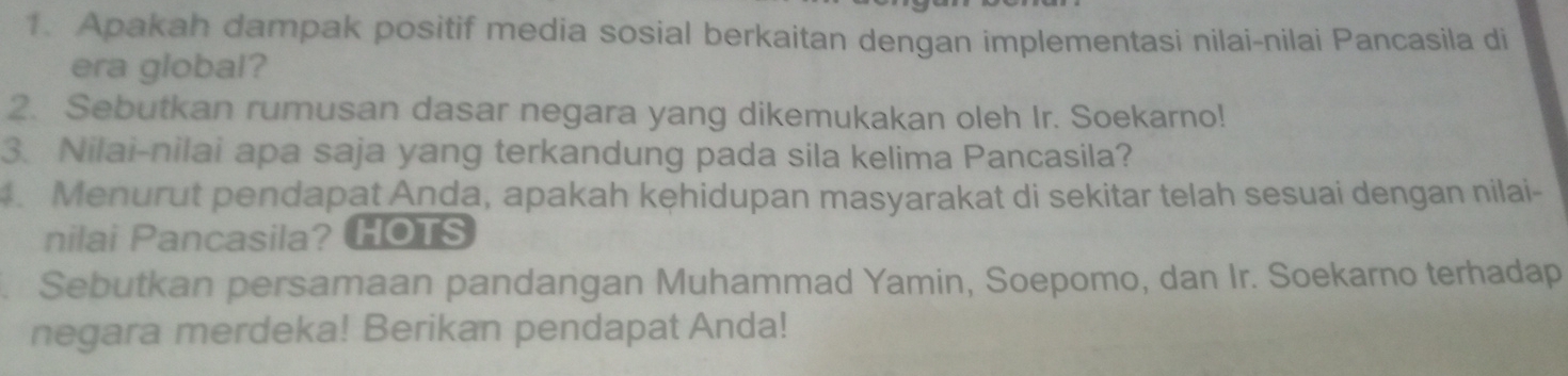 Apakah dampak positif media sosial berkaitan dengan implementasi nilai-nilai Pancasila di 
era global? 
2. Sebutkan rumusan dasar negara yang dikemukakan oleh Ir. Soekarno! 
3. Nilai-nilai apa saja yang terkandung pada sila kelima Pancasila? 
. Menurut pendapat Anda, apakah kęhidupan masyarakat di sekitar telah sesuai dengan nilai- 
nilai Pancasila? HOTS 
. Sebutkan persamaan pandangan Muhammad Yamin, Soepomo, dan Ir. Soekarno terhadap 
negara merdeka! Berikan pendapat Anda!